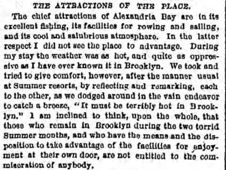 The attractions of the place:  The chief attractions of Alexandria Bay are in its excellent fishing, its facilities for rowing and sailing and its cool and salubrious atomoshpere.  In the latter respect, I did not see the place to advantage.  During my stay the weather was as hot, and quite as oppressive as I have ever known it in Brooklyn.  We took and tried to give comfort, however, after the manner usual at summer resorts, by reflecting and remarking each to the other, as we dodged around in the vain endeabor to catch a breeze, "It must be terribly hot in Brooklyn."  I am inclined to think, upon the whole that those who remain in Brooklyn during the two torrid summer months, and who have the means and disposition to take advantage of the facilities for enjoyment at their own door, are not entitled to the commisoration of anybody.