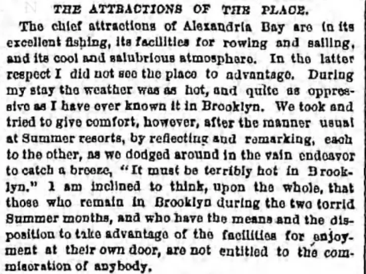 The attractions of the place:  The chief attractions of Alexandria Bay are in its excellent fishing, its facilities for rowing and sailing and its cool and salubrious atomoshpere.  In the latter respect, I did not see the place to advantage.  During my stay the weather was as hot, and quite as oppressive as I have ever known it in Brooklyn.  We took and tried to give comfort, however, after the manner usual at summer resorts, by reflecting and remarking each to the other, as we dodged around in the vain endeabor to catch a breeze, "It must be terribly hot in Brooklyn."  I am inclined to think, upon the whole that those who remain in Brooklyn during the two torrid summer months, and who have the means and disposition to take advantage of the facilities for enjoyment at their own door, are not entitled to the commisoration of anybody.